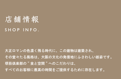 店舗情報/SHOP INFO 大正ロマンの色濃く残る時代に、この建物は建築され、その堂々たる風格は、大阪の文化の発信地にふさわしい雄姿です。堺筋倶楽部の”食と空間”へのこだわりは、すべてのお客様に最高の時間をご提供するために存在します。